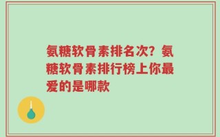 氨糖软骨素排名次？氨糖软骨素排行榜上你最爱的是哪款