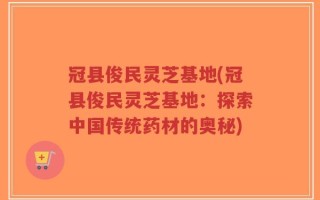 冠县俊民灵芝基地(冠县俊民灵芝基地：探索中国传统药材的奥秘)