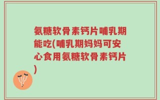 氨糖软骨素钙片哺乳期能吃(哺乳期妈妈可安心食用氨糖软骨素钙片)
