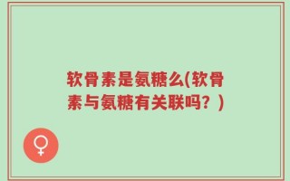 软骨素是氨糖么(软骨素与氨糖有关联吗？)