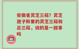 安徽省灵芝三萜？灵芝孢子粉里的灵芝三萜和总三萜，说的是一回事吗