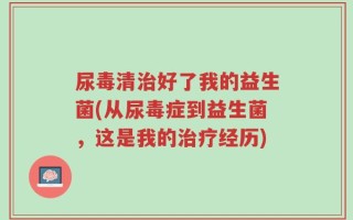尿毒清治好了我的益生菌(从尿毒症到益生菌，这是我的治疗经历)