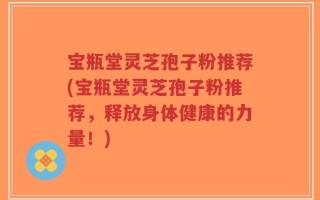 宝瓶堂灵芝孢子粉推荐(宝瓶堂灵芝孢子粉推荐，释放身体健康的力量！)