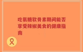 吃氨糖软骨素期间能否享受辣椒美食的健康指南