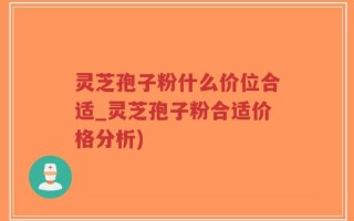灵芝孢子粉什么价位合适_灵芝孢子粉合适价格分析)