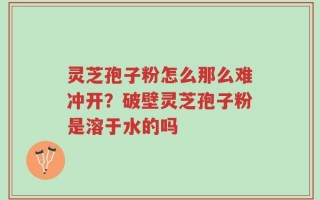 灵芝孢子粉怎么那么难冲开？破壁灵芝孢子粉是溶于水的吗