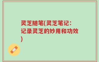 灵芝随笔(灵芝笔记：记录灵芝的妙用和功效)