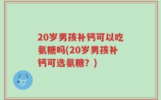 20岁男孩补钙可以吃氨糖吗(20岁男孩补钙可选氨糖？)