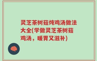 灵芝茶树菇炖鸡汤做法大全(学做灵芝茶树菇鸡汤，暖胃又滋补)