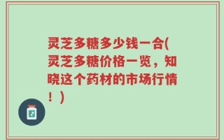 灵芝多糖多少钱一合(灵芝多糖价格一览，知晓这个药材的市场行情！)