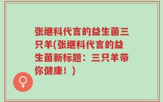 张继科代言的益生菌三只羊(张继科代言的益生菌新标题：三只羊带你健康！)
