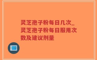 灵芝孢子粉每日几次_灵芝孢子粉每日服用次数及建议剂量