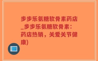 步步乐氨糖软骨素药店_步步乐氨糖软骨素：药店热销，关爱关节健康)