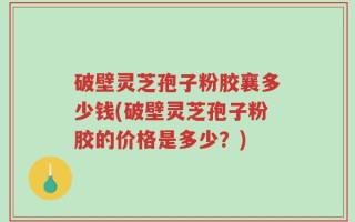 破壁灵芝孢子粉胶襄多少钱(破壁灵芝孢子粉胶的价格是多少？)