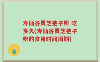 寿仙谷灵芝孢子粉 吃多久(寿仙谷灵芝孢子粉的食用时间周期)