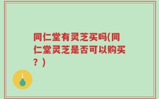 同仁堂有灵芝买吗(同仁堂灵芝是否可以购买？)