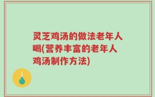 灵芝鸡汤的做法老年人喝(营养丰富的老年人鸡汤制作方法)