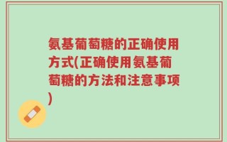 氨基葡萄糖的正确使用方式(正确使用氨基葡萄糖的方法和注意事项)