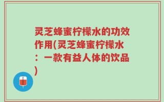 灵芝蜂蜜柠檬水的功效作用(灵芝蜂蜜柠檬水：一款有益人体的饮品)