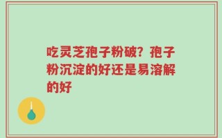 吃灵芝孢子粉破？孢子粉沉淀的好还是易溶解的好