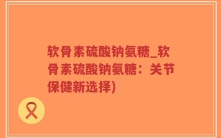 软骨素硫酸钠氨糖_软骨素硫酸钠氨糖：关节保健新选择)