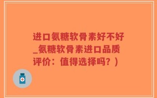 进口氨糖软骨素好不好_氨糖软骨素进口品质评价：值得选择吗？)