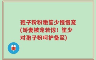 孢子粉粉嫩笙少慢慢宠(娇妻被宠若惊！笙少对孢子粉呵护备至)