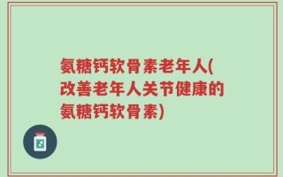 氨糖钙软骨素老年人(改善老年人关节健康的氨糖钙软骨素)