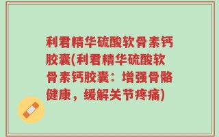 利君精华硫酸软骨素钙胶囊(利君精华硫酸软骨素钙胶囊：增强骨骼健康，缓解关节疼痛)