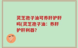 灵芝孢子油可养肝护肝吗(灵芝孢子油：养肝护肝利器？