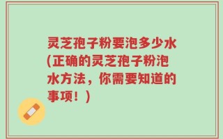 灵芝孢子粉要泡多少水(正确的灵芝孢子粉泡水方法，你需要知道的事项！)
