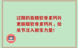 过期的氨糖软骨素钙片更新版软骨素钙片，给关节注入新生力量！