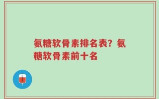 氨糖软骨素排名表？氨糖软骨素前十名