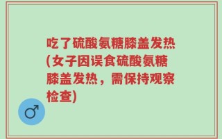吃了硫酸氨糖膝盖发热(女子因误食硫酸氨糖膝盖发热，需保持观察检查)