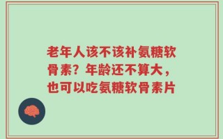 老年人该不该补氨糖软骨素？年龄还不算大，也可以吃氨糖软骨素片