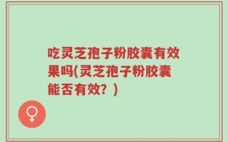 吃灵芝孢子粉胶囊有效果吗(灵芝孢子粉胶囊能否有效？)