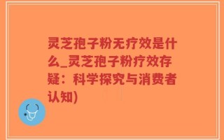 灵芝孢子粉无疗效是什么_灵芝孢子粉疗效存疑：科学探究与消费者认知)