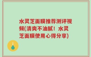 水灵芝面膜推荐测评视频(清爽不油腻！水灵芝面膜使用心得分享)