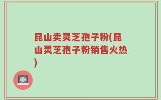 昆山卖灵芝孢子粉(昆山灵芝孢子粉销售火热)