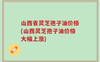 山西省灵芝孢子油价格(山西灵芝孢子油价格大幅上涨)