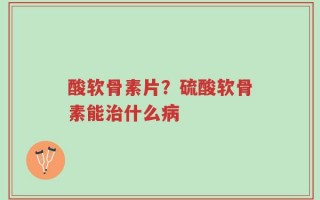 酸软骨素片？硫酸软骨素能治什么病