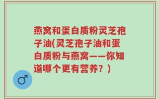 燕窝和蛋白质粉灵芝孢子油(灵芝孢子油和蛋白质粉与燕窝——你知道哪个更有营养？)