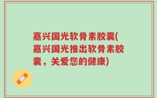 嘉兴国光软骨素胶囊(嘉兴国光推出软骨素胶囊，关爱您的健康)