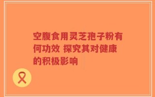 空腹食用灵芝孢子粉有何功效 探究其对健康的积极影响