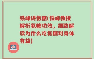 铁峰讲氨糖(铁峰教授解析氨糖功效，细致解读为什么吃氨糖对身体有益)