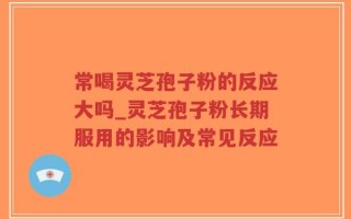 常喝灵芝孢子粉的反应大吗_灵芝孢子粉长期服用的影响及常见反应