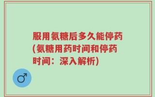 服用氨糖后多久能停药(氨糖用药时间和停药时间：深入解析)