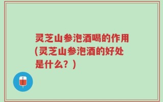 灵芝山参泡酒喝的作用(灵芝山参泡酒的好处是什么？)
