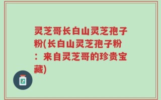 灵芝哥长白山灵芝孢子粉(长白山灵芝孢子粉：来自灵芝哥的珍贵宝藏)