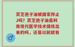 灵芝孢子油被国家停止J吗？灵芝孢子油是利用现代医学技术提炼出来的吗，还是以前就有